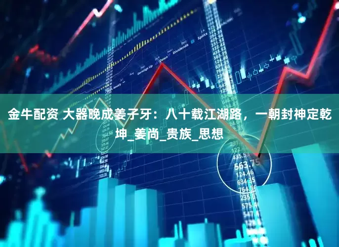 金牛配资 大器晚成姜子牙：八十载江湖路，一朝封神定乾坤_姜尚_贵族_思想