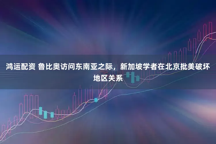 鸿运配资 鲁比奥访问东南亚之际，新加坡学者在北京批美破坏地区关系