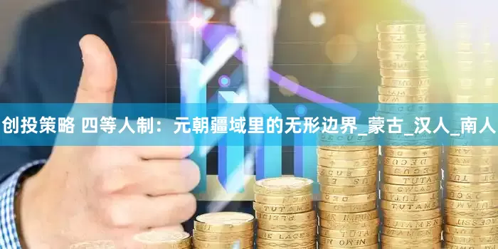 创投策略 四等人制：元朝疆域里的无形边界_蒙古_汉人_南人