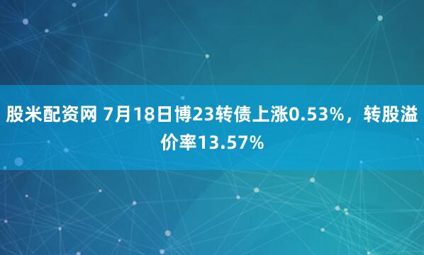 股米配资网 7月18日博23转债上涨0.53%，转股溢价率13.57%