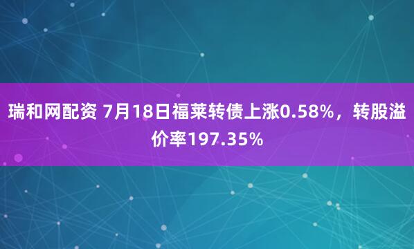 瑞和网配资 7月18日福莱转债上涨0.58%，转股溢价率197.35%