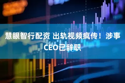 慧眼智行配资 出轨视频疯传！涉事CEO已辞职