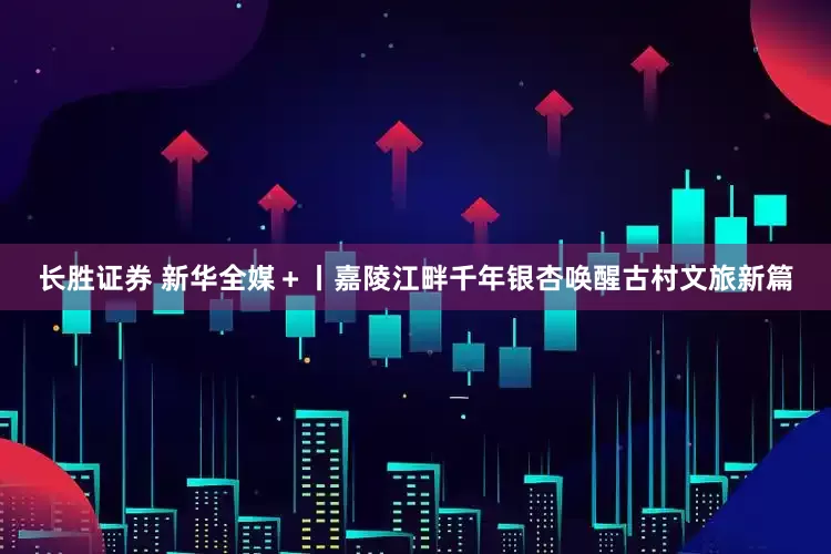 长胜证券 新华全媒＋丨嘉陵江畔千年银杏唤醒古村文旅新篇