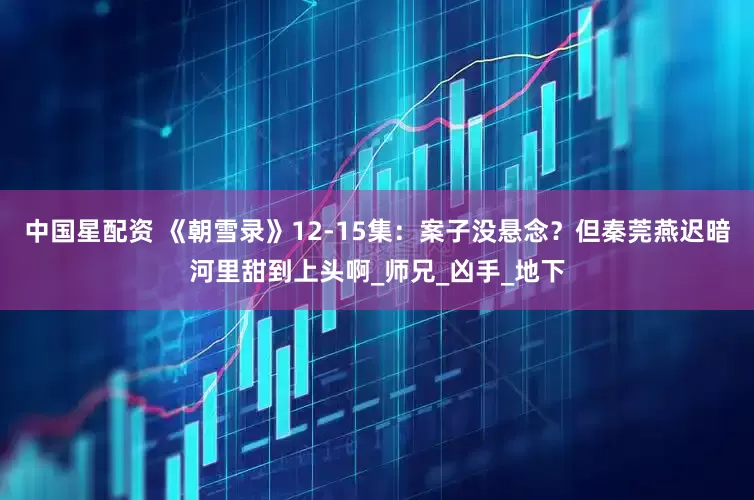 中国星配资 《朝雪录》12-15集：案子没悬念？但秦莞燕迟暗河里甜到上头啊_师兄_凶手_地下