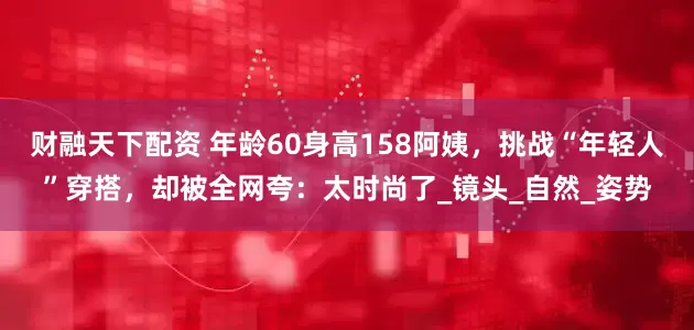 财融天下配资 年龄60身高158阿姨，挑战“年轻人”穿搭，却被全网夸：太时尚了_镜头_自然_姿势