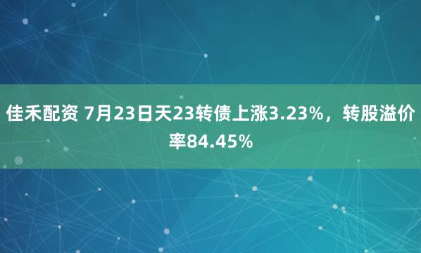 佳禾配资 7月23日天23转债上涨3.23%，转股溢价率84.45%
