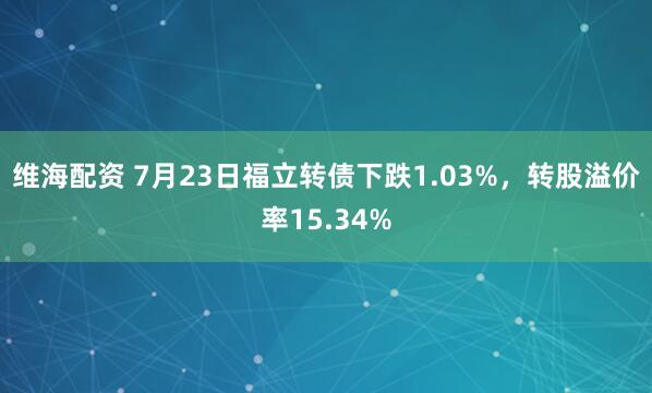 维海配资 7月23日福立转债下跌1.03%，转股溢价率15.34%