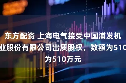 东方配资 上海电气接受中国浦发机械工业股份有限公司出质股权，数额为510万元