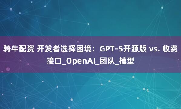 骑牛配资 开发者选择困境：GPT-5开源版 vs. 收费接口_OpenAI_团队_模型