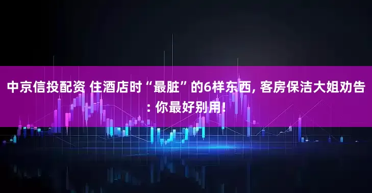 中京信投配资 住酒店时“最脏”的6样东西, 客房保洁大姐劝告: 你最好别用!