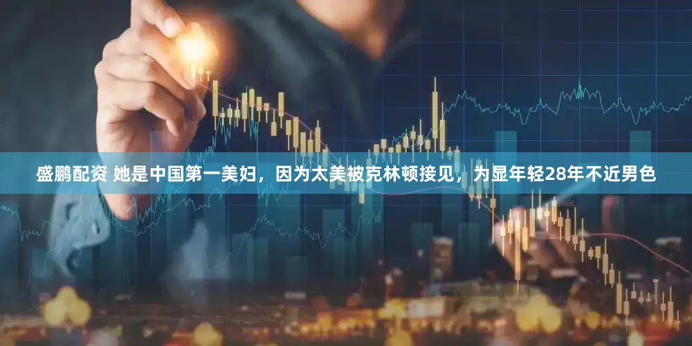 盛鹏配资 她是中国第一美妇，因为太美被克林顿接见，为显年轻28年不近男色