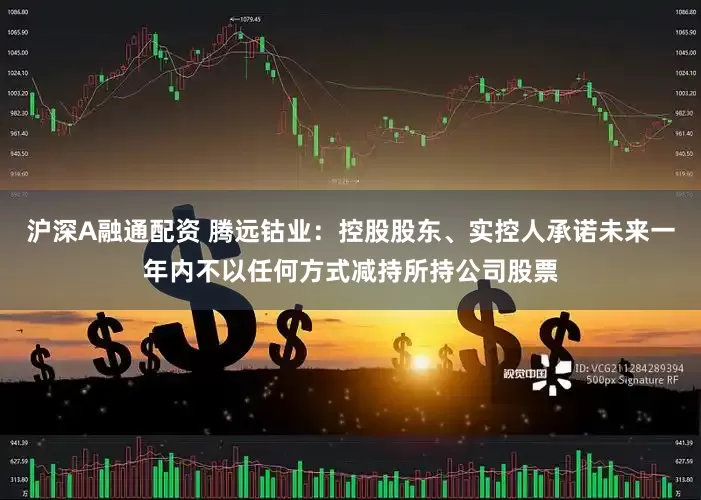 沪深A融通配资 腾远钴业：控股股东、实控人承诺未来一年内不以任何方式减持所持公司股票