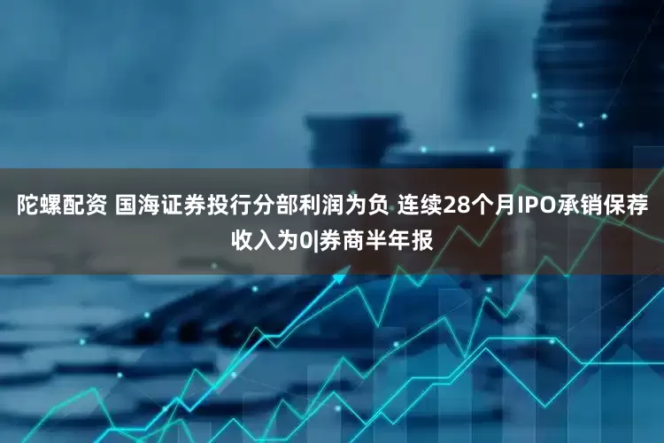 陀螺配资 国海证券投行分部利润为负 连续28个月IPO承销保荐收入为0|券商半年报
