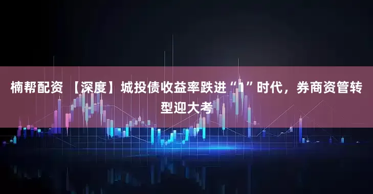 楠帮配资 【深度】城投债收益率跌进“1”时代,券商资管转型迎大考