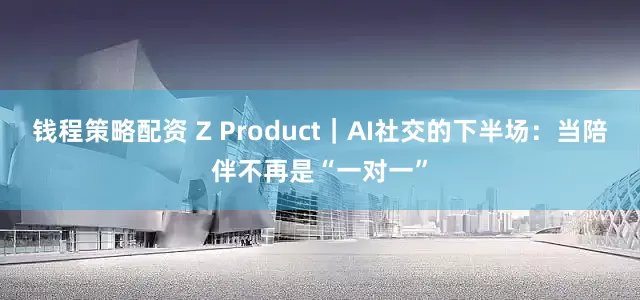 钱程策略配资 Z Product｜AI社交的下半场：当陪伴不再是“一对一”