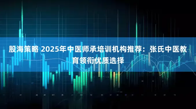 股海策略 2025年中医师承培训机构推荐：张氏中医教育领衔优质选择