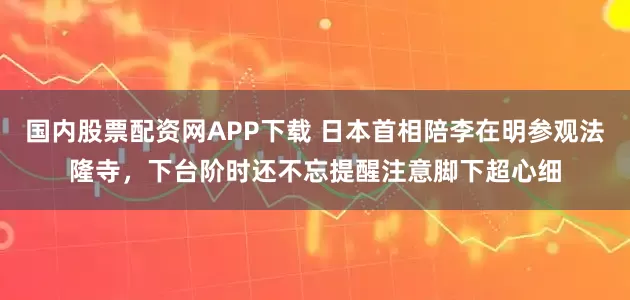 国内股票配资网APP下载 日本首相陪李在明参观法隆寺，下台阶时还不忘提醒注意脚下超心细