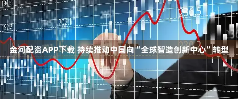 金河配资APP下载 持续推动中国向“全球智造创新中心”转型